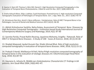 8. Seema V, Raini KP, Thomas S, Mini MV, Daniel E. High Resolution Computed Tomography in the
Evaluation of Temporal Bone Cholesteatoma. J Med Sci and Clin Res. 2017; 5(08):26614-20.
9. Sneha Ankush More, Dilip L Lakhkar, Sushil Kachewar, Pramod Kumar S. High-resolution Computed
Tomographic Evaluation of Pathologies of Temporal Bone. Sch. J. App. Med. Sci., 2017; 5(3B):770-79
10. Khrietouzo Dan Kire, Anish S, Beno Jefferson, I Venkatraman. Role of HRCT Temporal Bone in Ear
Pathologies. Journal of Dental and Medical Sciences.2017;16(12): 86-90
11. Abhijit Kishorkumar Sankhla, Neha Dubey. Assessment of Temporal Bone Diseases by
High Resolution Computed Tomography – Institution based Study.International Journal of
Contemporary Medicine Surgery and Radiology. 2019; 4(2): 87-90
12. Sasmita Parida, Pravat Nallini Routray, Jayashree Mohanty, Snigdha Pattanaik. Role of
HRCT in Temporal Bone Diseases - A Study of 100 Cases.JK Science. 2018; 20 (1):34-38
13. Shadab Maqsood, Iqubal Hussain Dar, Shabir Ahmad Bhat. Role of high resolution
computed tomography in evaluation of temporal bone diseases. IAIM, 2018; 5(12):15-22.
14. Prakash S Handi, Mallikarjun N Patil, Nisha P.High resolution computed tomography of
temporal bone in the evaluation of otologic diseases.Int J Otorhinolaryngol Head Neck
Surg. 2018; 4(1):87-92
15. Gaurano JL, Joharjy IA. Middle ear cholesteatoma: Characteristic CT findings in 64
patients. Ann Saudi Med 2004; 24(6):442–47.
 