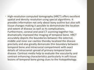 • High-resolution computed tomography (HRCT) offers excellent
spatial and density resolution using special algorithms. It
provides information not only about bony outline but also soft
tissue changes making it possible to demonstrate the location
and extent of disease as well as its complications.
Furthermore, coronal and axial CT scanning together has
dramatically improved the imaging of temporal bone. HRCT
accurately depicts the boundaries between the external,
middle and inner ear cavities thereby localized the disease
precisely and also greatly demarcate thin boundary between
temporal bone and intracranial compartment with exact
details of intracranial spread of primary temporal bone
disease. Contrast media help to evaluate the vascularity and
contrast enhancing characteristics particularly in soft tissue
lesions of temporal bone giving clues to the histopathology.
 