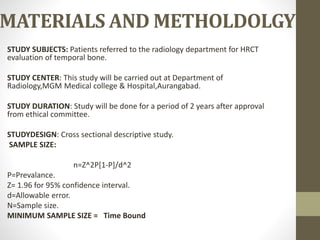 MATERIALS AND METHOLDOLGY
STUDY SUBJECTS: Patients referred to the radiology department for HRCT
evaluation of temporal bone.
STUDY CENTER: This study will be carried out at Department of
Radiology,MGM Medical college & Hospital,Aurangabad.
STUDY DURATION: Study will be done for a period of 2 years after approval
from ethical committee.
STUDYDESIGN: Cross sectional descriptive study.
SAMPLE SIZE:
n=Z^2P[1-P]/d^2
P=Prevalance.
Z= 1.96 for 95% confidence interval.
d=Allowable error.
N=Sample size.
MINIMUM SAMPLE SIZE = Time Bound
 