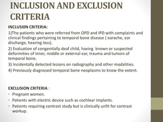 INCLUSION AND EXCLUSION
CRITERIA
INCLUSI0N CRITERIA:
1)The patients who were referred from OPD and IPD with complaints and
clinical findings pertaining to temporal bone disease ( earache, ear
discharge, hearing loss).
2) Evaluation of congenitally deaf child, having known or suspected
deformities of inner, middle or external ear, trauma and tumors of
temporal bone.
3) Incidentally detected lesions on radiography and other modalities.
4) Previously diagnosed temporal bone neoplasms to know the extent.
EXCLUSION CRITERIA :
• Pregnant women.
• Patients with electric device such as cochlear implants.
• Patients requiring contrast study but is clinically unfit for contrast
workup.
 