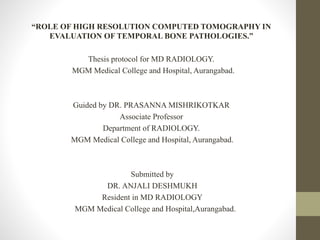 “ROLE OF HIGH RESOLUTION COMPUTED TOMOGRAPHY IN
EVALUATION OF TEMPORAL BONE PATHOLOGIES.”
Thesis protocol for MD RADIOLOGY.
MGM Medical College and Hospital, Aurangabad.
Guided by DR. PRASANNA MISHRIKOTKAR
Associate Professor
Department of RADIOLOGY.
MGM Medical College and Hospital, Aurangabad.
Submitted by
DR. ANJALI DESHMUKH
Resident in MD RADIOLOGY
MGM Medical College and Hospital,Aurangabad.
 