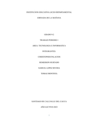INSTITUCION EDUCATIVA LICEO DEPARTAMENTAL
JORNADA DE LA MAÑANA
GRADO 9-2
TRABAJO PERIODO 1
AREA: TECNOLOGIA E INFORMATICA
INTEGRANTES:
CHRISTOPHER PALACIOS
HEMERSON HURTADO
SAMUEL LOPEZ RIVERA
TOMAS MONTOYA
SANTIAGO DE CALI,VALLE DEL CAUCA
AÑO LECTIVO 2023
1
 