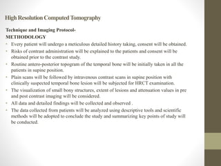 HighResolutionComputedTomography
Technique and Imaging Protocol-
METHODOLOGY
• Every patient will undergo a meticulous detailed history taking, consent will be obtained.
• Risks of contrast administration will be explained to the patients and consent will be
obtained prior to the contrast study.
• Routine antero-posterior topogram of the temporal bone will be initially taken in all the
patients in supine position.
• Plain scans will be followed by intravenous contrast scans in supine position with
clinically suspected temporal bone lesion will be subjected for HRCT examination.
• The visualization of small bony structures, extent of lesions and attenuation values in pre
and post contrast imaging will be considered.
• All data and detailed findings will be collected and observed .
• The data collected from patients will be analyzed using descriptive tools and scientific
methods will be adopted to conclude the study and summarizing key points of study will
be conducted.
 