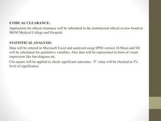 ETHICAL CLEARANCE:
Application for ethical clearance will be submitted to the institutional ethical review board at
MGM Medical College and Hospital.
STATISTICALANALYSIS:
Data will be entered in Microsoft Excel and analyzed using SPSS version 24.Mean and SD
will be calculated for qualitative variables. Also data will be represented in form of visual
impression like bar-diagram etc.
Chi-square will be applied to check significant outcomes. ‘P’ value will be checked at 5%
level of significance.
 