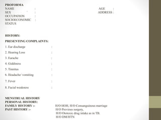 PROFORMA
NAME : AGE :
SEX ` : ADDRESS :
OCCUPATION :
SOCIOECONOMIC :
STATUS
HISTORY:
PRESENTING COMPLAINTS:
1. Ear discharge :
2. Hearing Loss :
3. Earache :
4. Giddiness :
5. Tinnitus :
6. Headache/ vomiting :
7. Fever :
8. Facial weakness :
MENSTRUAL HISTORY
PERSONAL HISTORY:
FAMILY HISTORY :- H/O HOH, H/O Consanguinous marriage
PAST HISTORY :- H/O Previous surgery,
H/O Ototoxic drug intake as in TB.
H/O DM/HTN
 