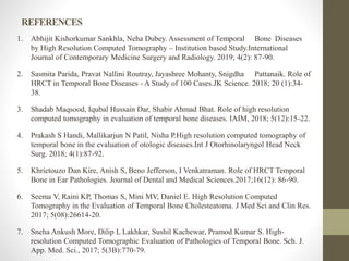 REFERENCES
1. Abhijit Kishorkumar Sankhla, Neha Dubey. Assessment of Temporal Bone Diseases
by High Resolution Computed Tomography – Institution based Study.International
Journal of Contemporary Medicine Surgery and Radiology. 2019; 4(2): 87-90.
2. Sasmita Parida, Pravat Nallini Routray, Jayashree Mohanty, Snigdha Pattanaik. Role of
HRCT in Temporal Bone Diseases - A Study of 100 Cases.JK Science. 2018; 20 (1):34-
38.
3. Shadab Maqsood, Iqubal Hussain Dar, Shabir Ahmad Bhat. Role of high resolution
computed tomography in evaluation of temporal bone diseases. IAIM, 2018; 5(12):15-22.
4. Prakash S Handi, Mallikarjun N Patil, Nisha P.High resolution computed tomography of
temporal bone in the evaluation of otologic diseases.Int J Otorhinolaryngol Head Neck
Surg. 2018; 4(1):87-92.
5. Khrietouzo Dan Kire, Anish S, Beno Jefferson, I Venkatraman. Role of HRCT Temporal
Bone in Ear Pathologies. Journal of Dental and Medical Sciences.2017;16(12): 86-90.
6. Seema V, Raini KP, Thomas S, Mini MV, Daniel E. High Resolution Computed
Tomography in the Evaluation of Temporal Bone Cholesteatoma. J Med Sci and Clin Res.
2017; 5(08):26614-20.
7. Sneha Ankush More, Dilip L Lakhkar, Sushil Kachewar, Pramod Kumar S. High-
resolution Computed Tomographic Evaluation of Pathologies of Temporal Bone. Sch. J.
App. Med. Sci., 2017; 5(3B):770-79.
 