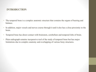INTRODUCTION
• The temporal bone is a complex anatomic structure that contains the organs of hearing and
balance.
• In addition, major vessels and nerves course through it and it also has a close proximity to the
brain.
• Temporal bone has direct contact with brainstem, cerebellum and temporal lobe of brain.
• Plain radiograph remains inexpensive tool of the study of temporal bone but has major
limitations due to complex anatomy and overlapping of various bony structures.
 