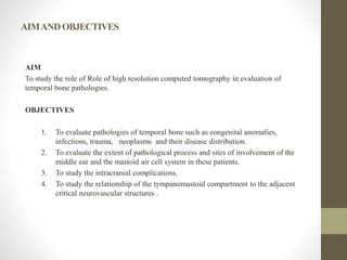 AIMANDOBJECTIVES
AIM
To study the role of Role of high resolution computed tomography in evaluation of
temporal bone pathologies.
OBJECTIVES
1. To evaluate pathologies of temporal bone such as congenital anomalies,
infections, trauma, neoplasms and their disease distribution.
2. To evaluate the extent of pathological process and sites of involvement of the
middle ear and the mastoid air cell system in these patients.
3. To study the intracranial complications.
4. To study the relationship of the tympanomastoid compartment to the adjacent
critical neurovascular structures .
 
