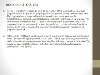 REVIEWOFLITERATURE
1. Boyraz E et al (2009) conducted a study to show ability of CT temporal bones to detect
tympanosclerotic plaques on 19 tympanoplasty cases between January 2006 and May 2006.
The tympanosclerotic plaques obtained from surgical specimens were sent for
histopathological examination and preoperative temporal bone CT scans were evaluted. This
study showed that temporal bone CT scan is a valuable tool to diagnose the localize the
tympanosclerosis, in patients with chronic otitis media and conductive hearing loss. When
combined with clinical findings, CT scans can be useful for preoperative evaluation of
tympanosclerosis.18
2. Zelikovich EI (2004),et al used temporal bone CT to examine 87 patients with chronic otitis
media . The patients' age ranged from 2 to 74 years. The CT signs of chronic purulent otitis
media with and without cholesteatoma were identified. CT shows changes in the walls of the
middle ear cavity, including the roof and allows labyrinthine fistula and intracranial
complications to be detected .
 