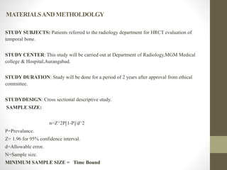 MATERIALSANDMETHOLDOLGY
STUDY SUBJECTS: Patients referred to the radiology department for HRCT evaluation of
temporal bone.
STUDY CENTER: This study will be carried out at Department of Radiology,MGM Medical
college & Hospital,Aurangabad.
STUDY DURATION: Study will be done for a period of 2 years after approval from ethical
committee.
STUDYDESIGN: Cross sectional descriptive study.
SAMPLE SIZE:
n=Z^2P[1-P]/d^2
P=Prevalance.
Z= 1.96 for 95% confidence interval.
d=Allowable error.
N=Sample size.
MINIMUM SAMPLE SIZE = Time Bound
 