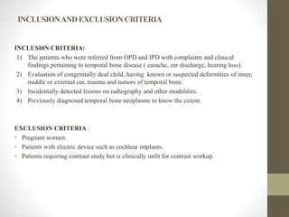 INCLUSIONANDEXCLUSIONCRITERIA
INCLUSI0N CRITERIA:
1) The patients who were referred from OPD and IPD with complaints and clinical
findings pertaining to temporal bone disease ( earache, ear discharge, hearing loss).
2) Evaluation of congenitally deaf child, having known or suspected deformities of inner,
middle or external ear, trauma and tumors of temporal bone.
3) Incidentally detected lesions on radiography and other modalities.
4) Previously diagnosed temporal bone neoplasms to know the extent.
EXCLUSION CRITERIA :
• Pregnant women.
• Patients with electric device such as cochlear implants.
• Patients requiring contrast study but is clinically unfit for contrast workup.
 