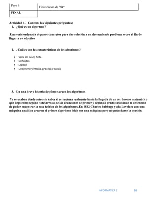 INFORMATICA 2 10
Paso 9 Finalización de “Si”
FINAL
Actividad 1.- Contesta las siguientes preguntas:
1. ¿Qué es un algoritmo?
Una serie ordenada de pasos concretos para dar solución a un determinado problema o con el fin de
llegar a un objetivo
2. ¿Cuáles son las características de los algoritmos?
• Serie de pasos finita
• Definidos
• Legible
• Debe tener entrada, proceso y salida
3. Da una breve historia de cómo surgen los algoritmos
Ya se usaban desde antes sin saber si estructura realmente hasta la llegada de un astrónomo matemático
que dejo como legado el desarrollo de las ecuaciones de primer y segundo grado facilitando la obtención
de poder encontrar la base teórica de los algoritmos. En 1842 Charles babbage y ada Lovelace con una
máquina analítica crearon el primer algoritmo leído por una máquina pero no pudo darse la ocasión.
 