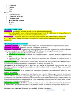 INFORMATICA 2 12
• Exprimidor
• Cuchillo
• Vasos
• Agua
Proceso
• Cortar los limones
• Exprimirlos en la jarra
• Llenar con agua
• Agregar azúcar al gusto
• Revolver
• Servir
TIPOS DE ALGORITMOS
Cualitativos: Son aquellos en los que se describen los pasos utilizando palabras.
• Son todos aquellos pasos o instrucciones descritos por medio de palabras que sirven para llegar a la
obtención de una respuesta o solución de un problema cualquier
Cuantitativos: Son aquellos en los que se utilizan cálculos numéricos para definir los pasos del proceso.
• Son aquellos pasos o instrucciones que involucran cálculos numéricos para llegar a un resultado
satisfactorio
Tipos de algoritmos de razonamiento:
Algoritmos Estáticos: son los que funcionan siempre igual, independientemente del tipo de problema tratado.
Algoritmos Adaptativos: algoritmos con cierta capacidad de aprendizaje.
Algoritmos Probabilísticos: son algoritmos que no utilizan valores de verdad booleanos sino continuos. Existen
varios tipos de algoritmos probabilísticos dependiendo de su funcionamiento, pudiéndose distinguir:
 Qque proporcionan una solución aproximada del problema.
 Algoritmos de Montecarlo: que pueden dar la respuesta correcta o respuesta erróneas (con probabilidad
baja).
 Algoritmos de Las Vegas: que nunca dan una respuesta incorrecta: o bien dan la respuesta correcta o
informan del fallo.
Algoritmo Cotidiano: es la serie de pasos que realizamos en nuestra vida diaria para realizar las diferentes tareas
y actividades comunes, desde los pasos al levantarnos, así como ir de compras, etc.
Algoritmo Voraz: un algoritmo voraz es aquel que, para resolver un determinado problema, sigue una meta
heurística consistente en elegir la opción óptima en cada paso local con la esperanza de llegar a una solución
general óptima.
Algoritmo Determinista: es un algoritmo que, en términos informales, es completamente predictivo si se
conocen sus entradas.
Algoritmo Heurístico: es un algoritmo que abandona uno o ambos objetivos; por ejemplo, normalmente
encuentran buenas soluciones, aunque no hay pruebas de que la solución no pueda ser arbitrariamente errónea en
algunos casos; o se ejecuta razonablemente rápido, aunque no existe tampoco prueba de que siempre será así. Las
heurísticas generalmente son usadas cuando no existe una solución óptima bajo las restricciones dadas (tiempo,
espacio, etc.), o cuando no existe del todo.
Algoritmo de escalada: la idea básica consiste en comenzar con una mala solución a un determinado problema
y, repetidamente, aplicar optimizaciones a la misma hasta que esta sea óptima o satisfaga algún otro requisito.
Ciencias en que se apoya la algoritmia para producir soluciones ingeniosas!
 