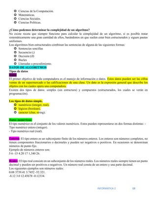 INFORMATICA 2 13
 Ciencias de la Computación.
 Matemáticas.
 Ciencias Sociales.
 Ciencias Políticas.
¿Cómo podemos determinar la complejidad de un algoritmo?
No existe receta que siempre funcione para calcular la complejidad de un algoritmo, si es posible tratar
sistemáticamente una gran cantidad de ellos, basándonos en que suelen estar bien estructurados y siguen pautas
uniformes.
Loa algoritmos bien estructurados combinan las sentencias de alguna de las siguientes formas:
 Sentencias sencillas
 Secuencia (;)
 Decisión (if)
 Bucles
 Llamadas a procedimiento.
DATOS DE ALGORITMOS
Tipos de datos
Datos
El primer objetivo de toda computadora es el manejo de información o datos. Estos datos pueden ser las cifras
ventas de un supermercado o las calificaciones de una clase. Un dato es la expresión general que describe los
objetos con los cuales opera una computadora.
Existen dos tipos de datos: simples (sin estructura) y compuestos (estructurados, los cuales se verán en
programación).
Los tipos de datos simple.
 numéricos (integer, real).
 lógicos (boolean).
 caracter (char, string).
Datos numéricos:
El tipo numérico es el conjunto de los valores numéricos. Estos pueden representarse en dos formas distintas: -
Tipo numérico entero (integer).
- Tipo numérico real (real).
Enteros: El tipo entero es un subconjunto finito de los números enteros. Los enteros son números completos, no
tienen componentes fraccionarios o decimales y pueden ser negativos o positivos. En ocasiones se denominan
números de punto fijo.
Ejemplo de números enteros son:
5 6 -15 4.20 17 1,340 26.
Reales: El tipo real consiste en un subconjunto de los números reales. Los números reales siempre tienen un punto
decimal y pueden ser positivos o negativos. Un número real consta de un entero y una parte decimal.
Los siguientes ejemplos son números reales:
0.08 3739.41 3.7452 -52.321.
-8.12 3.0 12.45678 -0.12334.
 