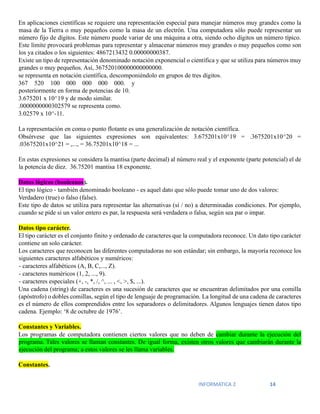INFORMATICA 2 14
En aplicaciones científicas se requiere una representación especial para manejar números muy grandes como la
masa de la Tierra o muy pequeños como la masa de un electrón. Una computadora sólo puede representar un
número fijo de dígitos. Este número puede variar de una máquina a otra, siendo ocho dígitos un número típico.
Este límite provocará problemas para representar y almacenar números muy grandes o muy pequeños como son
los ya citados o los siguientes: 4867213432 0.00000000387.
Existe un tipo de representación denominado notación exponencial o científica y que se utiliza para números muy
grandes o muy pequeños. Así, 367520100000000000000.
se representa en notación científica, descomponiéndolo en grupos de tres dígitos.
367 520 100 000 000 000 000. y
posteriormente en forma de potencias de 10.
3.675201 x 10^19 y de modo similar.
.0000000000302579 se representa como.
3.02579 x 10^-11.
La representación en coma o punto flotante es una generalización de notación científica.
Obsérvese que las siguientes expresiones son equivalentes: 3.675201x10^19 = .3675201x10^20 =
.03675201x10^21 = ,..., = 36.75201x10^18 = ...
En estas expresiones se considera la mantisa (parte decimal) al número real y el exponente (parte potencial) el de
la potencia de diez. 36.75201 mantisa 18 exponente.
Datos lógicos (booleanos).
El tipo lógico - también denominado booleano - es aquel dato que sólo puede tomar uno de dos valores:
Verdadero (true) o falso (false).
Este tipo de datos se utiliza para representar las alternativas (sí / no) a determinadas condiciones. Por ejemplo,
cuando se pide si un valor entero es par, la respuesta será verdadera o falsa, según sea par o impar.
Datos tipo carácter.
El tipo carácter es el conjunto finito y ordenado de caracteres que la computadora reconoce. Un dato tipo carácter
contiene un solo carácter.
Los caracteres que reconocen las diferentes computadoras no son estándar; sin embargo, la mayoría reconoce los
siguientes caracteres alfabéticos y numéricos:
- caracteres alfabéticos (A, B, C,..., Z).
- caracteres numéricos (1, 2, ..., 9).
- caracteres especiales (+, -, *, /, ^, ... , <, >, $, ...).
Una cadena (string) de caracteres es una sucesión de caracteres que se encuentran delimitados por una comilla
(apóstrofo) o dobles comillas, según el tipo de lenguaje de programación. La longitud de una cadena de caracteres
es el número de ellos comprendidos entre los separadores o delimitadores. Algunos lenguajes tienen datos tipo
cadena. Ejemplo: ‘8 de octubre de 1976’.
Constantes y Variables.
Los programas de computadora contienen ciertos valores que no deben de cambiar durante la ejecución del
programa. Tales valores se llaman constantes. De igual forma, existen otros valores que cambiarán durante la
ejecución del programa; a estos valores se les llama variables.
Constantes.
 