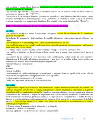 INFORMATICA 2 15
Una constante es una partida de datos que permanecen sin cambios durante todo el desarrollo del algoritmo o
durante la ejecución del programa.
Una constante tipo carácter o constante de caracteres consiste en un carácter válido encerrado dentro de
apóstrofos; por ejemplo: ‘B’ ‘+’ ‘4’ ‘;’ ‘ ’’ ’.
Una secuencia de caracteres se denomina normalmente una cadena, y una constante tipo cadena es una cadena
encerrada entre apóstrofos. Por consiguiente: ‘José Luis García’. es constante de cadena válida. Si un apóstrofe
es uno de los caracteres en una constante de cadena, debe aparecer como un par de apóstrofos: ‘Jonhn’’s’.
Sólo existen dos constantes lógicas o booleanas: verdadero y falso.
Variables.
Una variable es un objeto o partida de datos cuyo valor puede cambiar durante el desarrollo del algoritmo o
ejecución del programa.
Dependiendo del lenguaje, hay diferentes tipos de variables tales como: enteras, reales, caracter, lógicas y de
cadena.
Una variable que es de un cierto tipo puede tomar únicamente valores de ese tipo.
Una variable de caracter, por ejemplo, puede tomar como valor sólo caracteres, mientras que una variable entera
puede tomar sólo valores enteros.
Si se intenta asignar un valor de un tipo a una variable de otro tipo se producirá un error de tipo.
Una variable se identifica por los siguientes atributos: nombre que lo asigna y tipo que describe el uso de la
variable.
Los nombres de las variables, a veces conocidos como identificadores, suelen constar de varios caracteres
alfanuméricos de los cuales el primero normalmente es una letra. No se deben utilizar como nombres de
identificadores palabras reservadas del lenguaje de programación.
Nombres válidos de variables son:
A510.
Nombres.
Nombre_Apellidos.
Los nombres de las variables elegidas para el algoritmo o el programa deben ser significativos y tener relación
con el objeto que representan, como pueden ser los casos siguientes:
Nombre para representar nombres de personas.
Precios para representar los precios de diferentes artículos.
Asignación.
La operación de asignación es el modo de darle valores a una variable. Existen dos maneras de dar un valor a las
variables: una es leer un valor para la variable mediante una operación de entrada; la otra manera es asignar un
valor a la variable por medio de una asignación. Cuando un programa solicita un valor para una variable hablamos
de una entrada. En cambio, en la asignación simplemente se le confiere un valor a la variable. Una variable solo
puede contener un valor a la vez, por lo que cuando se le asigna un nuevo valor el anterior se pierde. Por esto se
dice que la naturaleza de la asignación es destructiva. La operación de asignación se representa con el símbolo u
operador. La operación de asignación se conoce como instrucción o sentencia de asignación cuando se refiere a
un lenguaje de programación.
El formato general de una operación de asignación es la siguiente:
Nombre de la variable <--- expresión.
En donde expresión es una expresión, una variable o una constante.
 