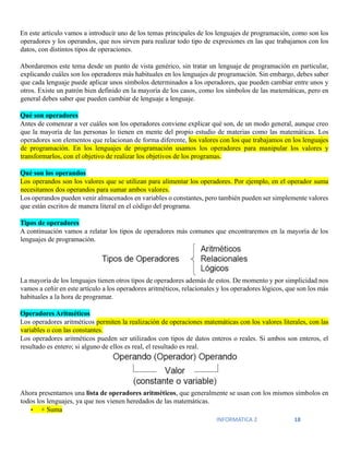 INFORMATICA 2 18
En este artículo vamos a introducir uno de los temas principales de los lenguajes de programación, como son los
operadores y los operandos, que nos sirven para realizar todo tipo de expresiones en las que trabajamos con los
datos, con distintos tipos de operaciones.
Abordaremos este tema desde un punto de vista genérico, sin tratar un lenguaje de programación en particular,
explicando cuáles son los operadores más habituales en los lenguajes de programación. Sin embargo, debes saber
que cada lenguaje puede aplicar unos símbolos determinados a los operadores, que pueden cambiar entre unos y
otros. Existe un patrón bien definido en la mayoría de los casos, como los símbolos de las matemáticas, pero en
general debes saber que pueden cambiar de lenguaje a lenguaje.
Qué son operadores
Antes de comenzar a ver cuáles son los operadores conviene explicar qué son, de un modo general, aunque creo
que la mayoría de las personas lo tienen en mente del propio estudio de materias como las matemáticas. Los
operadores son elementos que relacionan de forma diferente, los valores con los que trabajamos en los lenguajes
de programación. En los lenguajes de programación usamos los operadores para manipular los valores y
transformarlos, con el objetivo de realizar los objetivos de los programas.
Qué son los operandos
Los operandos son los valores que se utilizan para alimentar los operadores. Por ejemplo, en el operador suma
necesitamos dos operandos para sumar ambos valores.
Los operandos pueden venir almacenados en variables o constantes, pero también pueden ser simplemente valores
que están escritos de manera literal en el código del programa.
Tipos de operadores
A continuación vamos a relatar los tipos de operadores más comunes que encontraremos en la mayoría de los
lenguajes de programación.
La mayoría de los lenguajes tienen otros tipos de operadores además de estos. De momento y por simplicidad nos
vamos a ceñir en este artículo a los operadores aritméticos, relacionales y los operadores lógicos, que son los más
habituales a la hora de programar.
Operadores Aritméticos
Los operadores aritméticos permiten la realización de operaciones matemáticas con los valores literales, con las
variables o con las constantes.
Los operadores aritméticos pueden ser utilizados con tipos de datos enteros o reales. Si ambos son enteros, el
resultado es entero; si alguno de ellos es real, el resultado es real.
Ahora presentamos una lista de operadores aritméticos, que generalmente se usan con los mismos símbolos en
todos los lenguajes, ya que nos vienen heredados de las matemáticas.
• + Suma
 