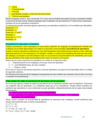 INFORMATICA 2 19
• - Resta
• * Multiplicación
• / División
• mod Modulo (residuo o resto de la división entera)
• ^ Elevar a una potencia
Muchos lenguajes como C, Java, Javascript, C# y otros usan el símbolo procentaje (%) para el operador módulo,
o resto de la división entera. Muchos lenguajes usan el operador con dos asteriscos (**) para elevar a potencias.
Ejemplos de uso de operadores aritméticos:
A continuación puedes encontrar algunas expresiones con operadores aritméticos y los resultados que obtendrían.
Expresión: 7 / 2
Resultado: 3.5
Expresión: 12 mod 7
Resultado: 5
Expresión: 4 + 2 * 5
Resultado: 14
Prioridad de los Operadores Aritméticos
Cuando encontramos varios operadores en una misma expresión los lenguajes de programación tendrán que
evaluarlos en un orden determinado. Ese orden lo conocemos como prioridad o precedencia de operadores.
Cuando se trata de operadores aritméticos es muy fácil imaginarse la prioridad de unos respecto a otros, dado que
funcionan igual que en las matemáticas. Por ejemplo, siempre se evaluará una multiplicación antes que una suma.
Sin embargo, no siempre es tan fácil deducir cómo se va a resolver la asociatividad de los operadores, por lo que
hay que aprenderse unas reglas de precedencia que vamos a resumir en este punto.
Dentro de una misma expresión los operadores se evalúan en el siguiente orden:
1. ^ Exponenciación (en los lenguajes en los que exista este operador)
2. *, /, mod (Multiplicación, división, modulo)
3. +, - (Suma y resta)
En el caso en el que en una misma expresión se asocien operadores con igual nivel de prioridad, éstos se evalúan
de izquierda a derecha.
Así funciona en la mayoría de los lenguajes de programación, pero tendrías que examinar cómo lo hace en el tuyo
o consultar la documentación.
Cómo romper las reglas de precedencia de operadores con los paréntesis
En el caso que quieras romper las reglas de precedencia de los operadores puedes usar los paréntesis. Funcionan
con cualquier tipo de operadores y se comportan igual que en las matemáticas. Puedes definir mediante los
paréntesis qué operadores se van a relacionar con qué operandos, independientemente de las reglas mencionadas
anteriormente.
• Todas las expresiones entre paréntesis se evalúan primero
• Las expresiones con paréntesis anidados se evalúan de dentro a fuera • El paréntesis
más interno se evalúa primero.
Ahora veamos ejemplos de asociatividad de operadores en sentencias más complejas, usando paréntesis para
marcar cómo queremos que se realice la precedencia:
4 + 2 * 5 = 14
23 * 2 / 5 = 9.2
3 + 5 * (10 - (2 + 4)) = 23
2.1 * (1.5 + 12.3) = 2.1 * 13.8 = 28.98
 