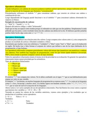 INFORMATICA 2 20
Operadores alfanuméricos
Cuando trabajamos con cadenas de caracteres podemos también realizar operaciones, aunque realmente sería solo
una en la mayoría de los lenguajes que llamamos "concatenación".
Principalmente utilizamos el símbolo "+" para concatenar cadenas, que consiste en colocar una cadena a
continuación de otra.
Luego dependiendo del lenguaje puede funcionar o no el símbolo "-" para concatenar cadenas eliminando los
espacios en blanco.
Ejemplo de concatenación de cadenas
a = "hola" b = "mundo" c = a + b
Después del anterior código c valdrá "holamundo".
Fíjate que no hay un espacio entre medias porque el ordenador no sabe que son dos palabras. Simplemente le estás
pidiendo que las junte y como resultado tienes las dos cadenas una detrás de la otra. Si hubieses querido juntarlas
podrías haber hecho algo como esto: c = a + " " + b
Operadores Relacionales
Se utilizan para establecer una relación entre dos valores. Luego compara estos valores entre si y esta comparación
produce un resultado de certeza o falsedad (verdadero o falso).
Encontrarás que muchas veces nos referimos a "verdadero" o "falso" como "true" o "false", que es la traducción
en inglés. De hecho true y false forman el conjunto de valores que definen a uno de los tipos habituales de la
programación, el tipo boleano.
Los operadores relacionales comparan generalmente valores del mismo tipo (numéricos con numéricos o cadenas
con cadenas). Pero también hay lenguajes de programación, como los que tienen tipado dinámico (Javascript,
PHP y otros) donde se permite comparar valores de tipos distintos.
Todos los operadores relacionales tienen el mismo nivel de prioridad en su evaluación. En general, los operadores
relacionales tienen menor prioridad que los aritméticos.
Tipos de operadores Relacionales
• > Mayor que
• < Menor que
• >= Mayor o igual que
• <= Menor o igual que
• < > Diferente
• == Igual
El símbolo "==" nos compara dos valores. No lo debes confundir con el signo "=" que se usa habitualmente para
asignar un valor en una variable.
El símbolo "<>" de distinto, en muchos lenguajes de programación se expresa como "!=". Lo verás así en lenguajes
como C o Java, Javascript y muchos otros. Los demás signos son bastante estándar, como "<", ">", "<>", "<=",
">=", que se usan tal cual en la mayoría de los lenguajes.
Ahora vamos a ver varios ejemplos de uso de operadores relacionales. Para facilitarnos las cosas vamos a suponer
que tenemos tres variables: a = 10 b = 20 c = 30
Teniendo en cuenta los valores de las variables anteriores, veamos estos ejemplos y los resultados que se
producirían al combinar varios operadores.
a + b > c Falso a - b < c
Verdadero
a - b == c Falso
a * b < > c Verdadero
 