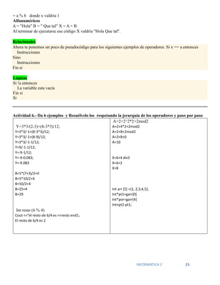INFORMATICA 2 23
= a % b donde x valdría 1
Alfanuméricos
A = "Hola" B = " Que tal" X = A + B
Al terminar de ejecutarse ese código X valdría "Hola Que tal".
Relacionales
Ahora te ponemos un poco de pseudocódigo para los siguientes ejemplos de operadores. Si x == a entonces
Instrucciones
Sino
Instrucciones
Fin si
Actividad 6.- Da 6 ejemplos y Resuélvelo los respetando la jerarquía de los operadores y paso por paso
Y=3*3/(2-3)+(8-3*3)/12;
Y=3*3/-1+(8-3*3)/12;
Y=3*3/-1+(8-9)/12;
Y=3*3/-1-1/12;
Y=9/-1-1/12;
Y=-9-1/12;
Y=-9-0.083;
Y=-9.083
B=5*(7+3)/2+4
B=5*10/2+4
B=50/2+4
B=25+4
B=29
Int resto (6 % 4)
Cout <<”el resto de 6/4 es <<resto end1;
El resto de 6/4 es 2
A=2+2^2*2+2mod2
A=2+4*2+2mod2
A=2+8+2mod2
A=2+8+0
A=10
X=6+4 div2
X=6+2
X=8
Int arr [5] ={1, 2,3,4,5};
Int*pt1=garr[0]
Int*por=garr[4]
Int×pt2-pt1;
Lógicos
Si !a entonces
La variable esta vacía
Fin si
Si
 