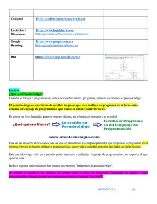 INFORMATICA 2 26
Codigraf Https://codigrsf.programas-gratis.net
Lucidchart
Diagramas
Https://www.lucidchart.com/
Https://templates.office.com/es-es/Diagramas
Google
Drawing
Https://www.google.com.mx
Https://google-drswings.softonic.com
Dfd https://dfd.softonic.com/descargar
Lectura
¿Qué es el Pseudocódigo?
Cuando se trabaja e programación, antes de escribir nuestro programa, primero escribimos el pseudocódigo.
El pseudocódigo es una forma de escribir los pasos que va a realizar un programa de la forma más
cercana al lenguaje de programación que vamos a utilizar posteriormente.
Es como un falso lenguaje, pero en nuestro idioma, en el lenguaje humano y en español.
Una de las mayores dificultades con las que se encuentran los hispanoparlantes que empiezan a programar es el
idioma. Por eso es bueno utilizar el pseudocódigo, que ayuda a asimilar con más facilidad las ideas básicas.
Este pseudocódigo vale para pasarlo posteriormente a cualquier lenguaje de programación, no importa el que
quieras usar.
Incluso algunas universidades han creado sus propios "intérpretes de pseudocódigo".
Su misión es ayudar a los alumnos de primer curso a crear los programas "pensando en español", pero
permitiéndoles además, probar esos programas desde un entorno "casi real".
 