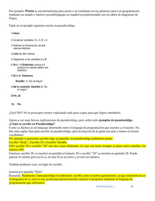 INFORMATICA 2 27
Por ejemplo, PSeInt es una herramienta para asistir a un estudiante en sus primeros pasos en programación
mediante un simple e intuitivo pseudolenguaje en español (complementado con un editor de diagramas de
Flujo).
Fíjate en el ejemplo siguiente escrito en pseudocódigo:
¿Facil NO? No te preocupes iremos explicando todo paso a paso para que logres entenderlo.
Vamos a ver unas breves explicaciones de pseudocódigo, pero sobre todo ejemplos de pseudocódigo.
¿Cómo se escribe en Pseudocódigo? .
Como ya dijimos es un lenguaje intermedio entre el lenguaje de programación que usemos y el nuestro. No
hay unas reglas fijas para escribir en pseudocódigo, pero la mayoría de la gente usa más o menos el mismo
vocabulario.
Por ejemplo si queremos escribir algo en pantalla, en pseudocódigo podríamos poner:
Escribir "Hola" , Escribir 20 o Escribir Variable
OJO escribir 20 y escribir "20" son dos cosas diferentes. Lo que sea texto siempre se pone entre comillas, los
número NO.
Entonces escribir 20, es mostrar en pantalla el número 20 y escribir "20" es mostrar en pantalla 20. Puede
parecer lo mismo pero no lo es, en una 20 es un texto y en otro un número.
También podemos usar, en lugar de escribir:
mostrar por pantalla "Hola"
Recuerda: Realmente el pseudocódigo lo podríamos escribir como nosotros quisiéramos, ya que realmente no es
el programa en sí, solo es una ayuda para posteriormente realizar el programa mediante el lenguaje de
programación que utilicemos.
 