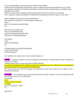 INFORMATICA 2 28
Eso sí, el pseudocódigo es de gran ayuda. por no decir imprescindible.
Si sabes hacer el pseudocódigo del programa, pasarlo a cualquier lenguaje de programación es muy sencillo,
solo tendrás que aprender los comandos equivalentes a las instrucciones en pseudocódigo, normalmente muy
parecidas pero en ingles.
Además, la mayoría de los lenguajes utilizan prácticamente los mismos comandos en su lenguaje.
Eso sí, repetimos, tendrás que aprender los fundamentos de programación antes de seguir si no los sabes.
Sigamos hablando un poco más sobre el pseudocódigo.
Para especificar el principio y el fin del programa pondremos:
Inicio
Aquí iría el programa en pseudocódigo
Fin
Otra forma muy utilizada sería:
Proceso NombreDelPrograma
Aquí iría el programa en pseudocódigo
FinProceso o NombreDelPrograma
Por ejemplo:
Inicio
Escribir "Hola Mundo"
Fin
o También podría ser: InicioPrimerPrograma
Escribir "Hola Mundo"
FinPrimerPrograma
Las 3 palabras más comunes que se usan en pseudocódigo son:
Escribir--> Escribe en pantalla el texto que pongamos entre paréntesis o también puede escribir en pantalla el
valor de una variable.
También podemos poner en lugar de escribir la palabra Mostrar.
En esta web no explicaremos las variables, las funciones, expresiones, etc. Si no sabes que son te recomendamos
que antes de segur vayas a Fundamentos de Programación.
Esta instrucción en casi todos los lenguajes de programación reales suele escribirse con la palabra write o
document.write('Hola').
Leer Edad--> nos lee desde lo que el usuario marque desde el teclado y guarda el valor, por ejemplo dentro de
una variable, en este caso la variable Edad.
Por ejemplo:
Inicio
Escribir: "¿Cual es tu edad?
Leer Edad
Escribir "Tu edad es" + Edad
Fin
¿Qué haría?.
 