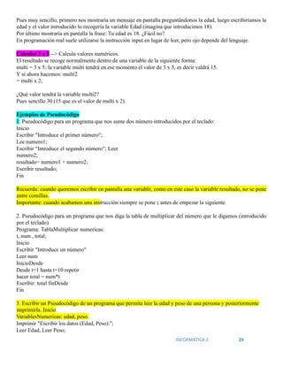 INFORMATICA 2 29
Pues muy sencillo, primero nos mostraría un mensaje en pantalla preguntándonos la edad, luego escribiríamos la
edad y el valor introducido lo recogería la variable Edad (imagina que introducimos 18).
Por último mostraría en pantalla la frase: Tu edad es 18. ¿Fácil no?
En programación real suele utilizarse la instrucción input en lugar de leer, pero ojo depende del lenguaje.
Calcular 3 x 5 --> Calcula valores numéricos.
El resultado se recoge normalmente dentro de una variable de la siguiente forma:
multi = 3 x 5; la variable multi tendrá en ese momento el valor de 3 x 5, es decir valdrá 15.
Y si ahora hacemos: multi2
= multi x 2;
¿Qué valor tendrá la variable multi2?
Pues sencillo 30 (15 que es el valor de multi x 2).
Ejemplos de Pseudocódigo
1. Pseudocódigo para un programa que nos sume dos número introducidos por el teclado:
Inicio
Escribir "Introduce el primer número";
Lee numero1;
Escribir "Introduce el segundo número"; Leer
numero2;
resultado= numero1 + numero2;
Escribir resultado;
Fin
Recuerda: cuando queremos escribir en pantalla una variable, como en este caso la variable resultado, no se pone
entre comillas.
Importante: cuando acabamos una instrucción siempre se pone ; antes de empezar la siguiente.
2. Pseudocódigo para un programa que nos diga la tabla de multiplicar del número que le digamos (introducido
por el teclado).
Programa: TablaMultiplicar numericas:
t, num , total;
Inicio
Escribir "Introduce un número"
Leer num
InicioDesde
Desde t=1 hasta t=10 repetir
hacer total = num*t
Escribir: total finDesde
Fin
3. Escribir un Pseudocódigo de un programa que permita leer la edad y peso de una persona y posteriormente
imprimirla. Inicio
VariablesNumericas: edad, peso.
Imprimir "Escribir los datos (Edad, Peso):";
Leer Edad, Leer Peso;
 