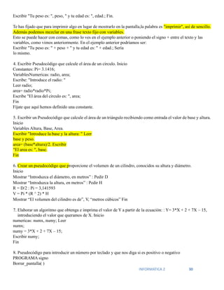 INFORMATICA 2 30
Escribir "Tu peso es: ", peso, " y tu edad es: ", edad.; Fin.
Te has fijado que para imprimir algo en lugar de mostrarlo en la pantalla,la palabra es "imprimir", así de sencillo.
Además podemos mezclar en una frase texto fijo con variables.
Esto se puede hacer con comas, como lo ves en el ejemplo anterior o poniendo el signo + entre el texto y las
variables, como vimos anteriormente. En el ejemplo anterior podríamos ser:
Escribir "Tu peso es: " + peso + " y tu edad es: " + edad.; Sería
lo mismo.
4. Escribir Pseudocódigo que calcule el área de un círculo. Inicio
Constantes: Pi= 3.1416;
VariablesNumericas: radio, area;
Escribe: "Introduce el radio: "
Leer radio;
area= radio*radio*Pi;
Escribe "El área del circulo es: ", area;
Fin
Fíjate que aquí hemos definido una constante.
5. Escribir un Pseudocódigo que calcule el área de un triángulo recibiendo como entrada el valor de base y altura.
Inicio
Variables Altura, Base, Area.
Escribir "Introduce la base y la altura: " Leer
base y peso.
area= (base*altura)/2. Escribir
"El area es: ", base.
Fin
6. Crear un pseudocódigo que proporcione el volumen de un cilindro, conocidos su altura y diámetro.
Inicio
Mostrar “Introduzca el diámetro, en metros” : Pedir D
Mostrar “Introduzca la altura, en metros” : Pedir H
R = D/2 : Pi = 3,141593
V = Pi * (R ^ 2) * H
Mostrar “El volumen del cilindro es de”, V, “metros cúbicos” Fin
7. Elaborar un algoritmo que obtenga e imprima el valor de Y a partir de la ecuación: : Y= 3*X + 2 + 7X – 15,
introduciendo el valor que queramos de X. Inicio
numericas: numx, numy; Leer
numx;
numy = 3*X + 2 + 7X – 15;
Escribir numy;
Fin
8. Pseudocódigo para introducir un número por teclado y que nos diga si es positivo o negativo
PROGRAMA signo
Borrar_pantalla( )
 