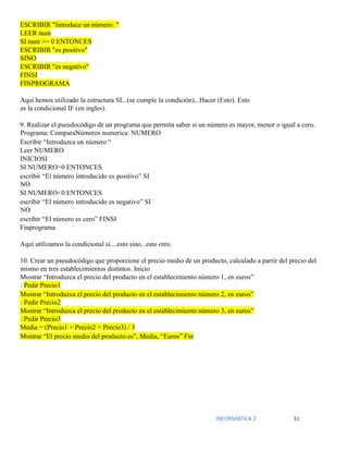 INFORMATICA 2 31
ESCRIBIR "Introduce un número: "
LEER num
SI num >= 0 ENTONCES
ESCRIBIR "es positivo"
SINO
ESCRIBIR "es negativo"
FINSI
FINPROGRAMA
Aquí hemos utilizado la estructura SI...(se cumple la condición)...Hacer (Esto). Esto
es la condicional IF (en ingles).
9. Realizar el pseudocódigo de un programa que permita saber si un número es mayor, menor o igual a cero.
Programa: ComparaNúmeros numerica: NUMERO
Escribir “Introduzca un número “
Leer NUMERO
INICIOSI
SI NUMERO>0 ENTONCES
escribir “El número introducido es positivo” SI
NO
SI NUMERO<0 ENTONCES
escribir “El número introducido es negativo” SI
NO
escribir “El número es cero” FINSI
Finprograma
Aquí utilizamos la condicional si....esto sino...esto otro.
10. Crear un pseudocódigo que proporcione el precio medio de un producto, calculado a partir del precio del
mismo en tres establecimientos distintos. Inicio
Mostrar “Introduzca el precio del producto en el establecimiento número 1, en euros”
: Pedir Precio1
Mostrar “Introduzca el precio del producto en el establecimiento número 2, en euros”
: Pedir Precio2
Mostrar “Introduzca el precio del producto en el establecimiento número 3, en euros”
: Pedir Precio3
Media = (Precio1 + Precio2 + Precio3) / 3
Mostrar “El precio medio del producto es”, Media, “Euros” Fin
 