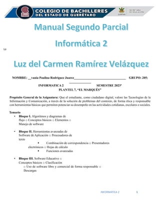 INFORMATICA 2 1
Lo
NOMBRE: __vania Paulina Rodríguez Juarez_________________________________ GRUPO: 205:
______________
INFORMATICA 2 SEMESTRE 2023ª
PLANTEL 7, “EL MARQUÉS”
Propósito General de la Asignatura: Que el estudiante, como ciudadano digital, valore las Tecnologías de la
Información y Comunicación, a través de la solución de problemas del contexto, de forma ética y responsable
con herramientas básicas que permiten potenciar su desempeño en las actividades cotidianas, escolares o sociales.
Temario
• Bloque I. Algoritmos y diagramas de
flujo o Conceptos básicos o Elementos o
Manejo de software
• Bloque II. Herramientas avanzadas de
Software de Aplicación o Procesadores de
texto
▪ Combinación de correspondencia o Presentadores
electrónicos o Hojas de cálculo
▪ Funciones avanzadas
• Bloque III. Software Educativo o
Conceptos básicos o Clasificación
o Uso de software libre y comercial de forma responsable o
Descargas
 