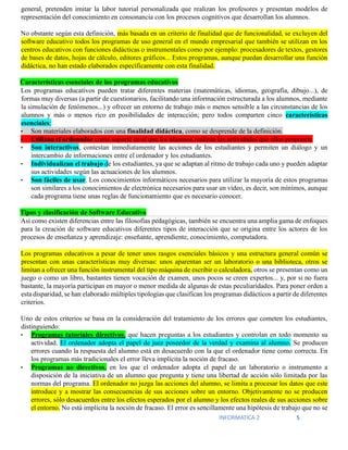INFORMATICA 2 5
general, pretenden imitar la labor tutorial personalizada que realizan los profesores y presentan modelos de
representación del conocimiento en consonancia con los procesos cognitivos que desarrollan los alumnos.
No obstante según esta definición, más basada en un criterio de finalidad que de funcionalidad, se excluyen del
software educativo todos los programas de uso general en el mundo empresarial que también se utilizan en los
centros educativos con funciones didácticas o instrumentales como por ejemplo: procesadores de textos, gestores
de bases de datos, hojas de cálculo, editores gráficos... Estos programas, aunque puedan desarrollar una función
didáctica, no han estado elaborados específicamente con esta finalidad.
Características esenciales de los programas educativos
Los programas educativos pueden tratar diferentes materias (matemáticas, idiomas, geografía, dibujo...), de
formas muy diversas (a partir de cuestionarios, facilitando una información estructurada a los alumnos, mediante
la simulación de fenómenos...) y ofrecer un entorno de trabajo más o menos sensible a las circunstancias de los
alumnos y más o menos rico en posibilidades de interacción; pero todos comparten cinco características
esenciales:
• Son materiales elaborados con una finalidad didáctica, como se desprende de la definición.
• Utilizan el ordenador como soporte en el que los alumnos realizan las actividades que ellos proponen.
• Son interactivos, contestan inmediatamente las acciones de los estudiantes y permiten un diálogo y un
intercambio de informaciones entre el ordenador y los estudiantes.
• Individualizan el trabajo de los estudiantes, ya que se adaptan al ritmo de trabajo cada uno y pueden adaptar
sus actividades según las actuaciones de los alumnos.
• Son fáciles de usar. Los conocimientos informáticos necesarios para utilizar la mayoría de estos programas
son similares a los conocimientos de electrónica necesarios para usar un vídeo, es decir, son mínimos, aunque
cada programa tiene unas reglas de funcionamiento que es necesario conocer.
Tipos y clasificación de Software Educativo
Así como existen diferencias entre las filosofías pedagógicas, también se encuentra una amplia gama de enfoques
para la creación de software educativos diferentes tipos de interacción que se origina entre los actores de los
procesos de enseñanza y aprendizaje: enseñante, aprendiente, conocimiento, computadora.
Los programas educativos a pesar de tener unos rasgos esenciales básicos y una estructura general común se
presentan con unas características muy diversas: unos aparentan ser un laboratorio o una biblioteca, otros se
limitan a ofrecer una función instrumental del tipo máquina de escribir o calculadora, otros se presentan como un
juego o como un libro, bastantes tienen vocación de examen, unos pocos se creen expertos... y, por si no fuera
bastante, la mayoría participan en mayor o menor medida de algunas de estas peculiaridades. Para poner orden a
esta disparidad, se han elaborado múltiples tipologías que clasifican los programas didácticos a partir de diferentes
criterios.
Uno de estos criterios se basa en la consideración del tratamiento de los errores que cometen los estudiantes,
distinguiendo:
• Programas tutoriales directivos, que hacen preguntas a los estudiantes y controlan en todo momento su
actividad. El ordenador adopta el papel de juez poseedor de la verdad y examina al alumno. Se producen
errores cuando la respuesta del alumno está en desacuerdo con la que el ordenador tiene como correcta. En
los programas más tradicionales el error lleva implícita la noción de fracaso.
• Programas no directivos, en los que el ordenador adopta el papel de un laboratorio o instrumento a
disposición de la iniciativa de un alumno que pregunta y tiene una libertad de acción sólo limitada por las
normas del programa. El ordenador no juzga las acciones del alumno, se limita a procesar los datos que este
introduce y a mostrar las consecuencias de sus acciones sobre un entorno. Objetivamente no se producen
errores, sólo desacuerdos entre los efectos esperados por el alumno y los efectos reales de sus acciones sobre
el entorno. No está implícita la noción de fracaso. El error es sencillamente una hipótesis de trabajo que no se
 