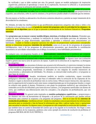 INFORMATICA 2 6
ha verificado y que se debe sustituir por otra. En general, siguen un modelo pedagógico de inspiración
cognitivista, potencian el aprendizaje a través de la exploración, favorecen la reflexión y el pensamiento
crítico y propician la utilización del método científico.
Otra clasificación interesante de los programas atiende a la posibilidad de modificar los contenidos del programa
y distingue entre programas cerrados (que no pueden modificarse) y programas abiertos, que proporcionan un
esqueleto, una estructura, sobre la cual los alumnos y los profesores pueden añadir el contenido que les interese.
De esta manera se facilita su adecuación a los diversos contextos educativos y permite un mejor tratamiento de la
diversidad de los estudiantes.
No obstante, de todas las clasificaciones la que posiblemente proporciona categorías más claras y útiles a los
profesores es la que tiene en cuenta el grado de control del programa sobre la actividad de los alumnos y la
estructura de su algoritmo, que es la que se presenta a continuación de los Software Educativos. Programas
tutoriales
Son programas que en mayor o menor medida dirigen, tutorizan, el trabajo de los alumnos. Pretenden que,
a partir de unas informaciones y mediante la realización de ciertas actividades previstas de antemano, los
estudiantes pongan en juego determinadas capacidades y aprendan o refuercen unos conocimientos y/o
habilidades. Cuando se limitan a proponer ejercicios de refuerzo sin proporcionar explicaciones conceptuales
previas se denominan programas tutoriales de ejercitación, como es el caso de los programas de preguntas
(drill&practice, test) y de los programas de adiestramiento psicomotor, que desarrollan la coordinación
neuromotriz en actividades relacionadas con el dibujo, la escritura y otras habilidades psicomotrices.
En cualquier caso, son programas basados en los planteamientos conductistas de la enseñanza que comparan
las respuestas de los alumnos con los patrones que tienen como correctos, guían los aprendizajes de los estudiantes
y facilitan la realización de prácticas más o menos rutinarias y su evaluación; en algunos casos una evaluación
negativa genera una nueva serie de ejercicios de repaso. A partir de la estructura de su algoritmo, se distinguen
cuatro categorías:
• Programas lineales, que presentan al alumno una secuencia de información y/o ejercicios (siempre la misma
o determinada aleatoriamente) con independencia de la corrección o incorrección de sus respuestas. Herederos
de la enseñanza programada, transforman el ordenador en una máquina de enseñar transmisora de
conocimientos y adiestradora de habilidades. No obstante, su interactividad resulta pobre y el programa se
hace largo de recorrer.
• Programas ramificados, basados inicialmente también en modelos conductistas, siguen recorridos
pedagógicos diferentes según el juicio que hace el ordenador sobre la corrección de las respuestas de los
alumnos o según su decisión de profundizar más en ciertos temas. Ofrecen mayor interacción, más opciones,
pero la organización de la materia suele estar menos compartimentada que en los programas lineales y exigen
un esfuerzo más grande al alumno. Pertenecen a este grupo los programas multinivel, que estructuran los
contenidos en niveles de dificultad y previenen diversos caminos, y los programas ramificados con dientes de
sierra, que establecen una diferenciación entre los conceptos y las preguntas de profundización, que son
opcionales.
• Entornos tutoriales. En general están inspirados en modelos pedagógicos cognitivistas, y proporcionan a
los alumnos una serie de herramientas de búsqueda y de proceso de la información que pueden utilizar
libremente para construir la respuesta a las preguntas del programa. Este es el caso de los entornos de
resolución de problemas, "problema solvens", donde los estudiantes conocen parcialmente las informaciones
necesarias para su resolución y han de buscar la información que falta y aplicar reglas, leyes y operaciones
para encontrar la solución. En algunos casos, el programa no sólo comprueba la corrección del resultado, sino
que también tiene en cuenta la idoneidad del camino que se ha seguido en la resolución. Sin llegar a estos
niveles de análisis de las respuestas, podemos citar como ejemplo de entorno de resolución de problemas el
programa MICROLAB DE ELECTRÓNICA.
 