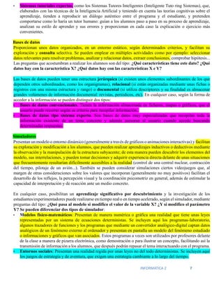 INFORMATICA 2 7
• Sistemas tutoriales expertos, como los Sistemas Tutores Inteligentes (Inteligente Tuto ring Sistemas), que,
elaborados con las técnicas de la Inteligencia Artificial y teniendo en cuenta las teorías cognitivas sobre el
aprendizaje, tienden a reproducir un diálogo auténtico entre el programa y el estudiante, y pretenden
comportarse como lo haría un tutor humano: guían a los alumnos paso a paso en su proceso de aprendizaje,
analizan su estilo de aprender y sus errores y proporcionan en cada caso la explicación o ejercicio más
convenientes.
Bases de datos
Proporcionan unos datos organizados, en un entorno estático, según determinados criterios, y facilitan su
exploración y consulta selectiva. Se pueden emplear en múltiples actividades como por ejemplo: seleccionar
datos relevantes para resolver problemas, analizar y relacionar datos, extraer conclusiones, comprobar hipótesis...
Las preguntas que acostumbran a realizar los alumnos son del tipo: ¿Qué características tiene este dato? ¿Qué
datos hay con la característica X? ¿Qué datos hay con las características X e Y?
Las bases de datos pueden tener una estructura jerárquica (si existen unos elementos subordinantes de los que
dependen otros subordinados, como los organigramas), relacional (si están organizadas mediante unas fichas o
registros con una misma estructura y rango) o documental (si utiliza descriptores y su finalidad es almacenar
grandes volúmenes de información documental: revistas, periódicos, etc). En cualquier caso, según la forma de
acceder a la información se pueden distinguir dos tipos:
• Bases de datos convencionales. Tienen la información almacenada en ficheros, mapas o gráficos, que el
usuario puede recorrer según su criterio para recopilar información..
• Bases de datos tipo sistema experto. Son bases de datos muy especializadas que recopilan toda la
información existente de un tema concreto y además asesoran al usuario cuando accede buscando
determinadas respuestas.
Simuladores
Presentan un modelo o entorno dinámico (generalmente a través de gráficos o animaciones interactivas) y facilitan
su exploración y modificación a los alumnos, que pueden realizar aprendizajes inductivos o deductivos mediante
la observación y la manipulación de la estructura subyacente; de esta manera pueden descubrir los elementos del
modelo, sus interrelaciones, y pueden tomar decisiones y adquirir experiencia directa delante de unas situaciones
que frecuentemente resultarían difícilmente accesibles a la realidad (control de una central nuclear, contracción
del tiempo, pilotaje de un avión...). También se pueden considerar simulaciones ciertos videojuegos que, al
margen de otras consideraciones sobre los valores que incorporan (generalmente no muy positivos) facilitan el
desarrollo de los reflejos, la percepción visual y la coordinación psicomotriz en general, además de estimular la
capacidad de interpretación y de reacción ante un medio concreto.
En cualquier caso, posibilitan un aprendizaje significativo por descubrimiento y la investigación de los
estudiantes/experimentadores puede realizarse en tiempo real o en tiempo acelerado, según el simulador, mediante
preguntas del tipo: ¿Qué pasa al modelo si modifico el valor de la variable X? ¿Y si modifico el parámetro
Y? Se pueden diferenciar dos tipos de simulador:
• Modelos físico-matemáticos: Presentan de manera numérica o gráfica una realidad que tiene unas leyes
representadas por un sistema de ecuaciones deterministas. Se incluyen aquí los programas-laboratorio,
algunos trazadores de funciones y los programas que mediante un convertidor analógico-digital captan datos
analógicos de un fenómeno externo al ordenador y presentan en pantalla un modelo del fenómeno estudiado
o informaciones y gráficos que van asociados. Estos programas a veces son utilizados por profesores delante
de la clase a manera de pizarra electrónica, como demostración o para ilustrar un concepto, facilitando así la
transmisión de información a los alumnos, que después podrán repasar el tema interactuando con el programa.
• Entornos sociales: Presentan una realidad regida por unas leyes no del todo deterministas. Se incluyen aquí
los juegos de estrategia y de aventura, que exigen una estrategia cambiante a lo largo del tiempo.
 