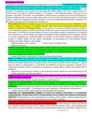 INFORMATICA 2 8
Programas herramienta
Son programas que proporcionan un entorno instrumental con el cual se facilita la realización de ciertos trabajos
generales de tratamiento de la información: escribir, organizar, calcular, dibujar, transmitir, captar datos.... Aparte
de los lenguajes de autor (que también se podrían incluir en el grupo de los programas constructores), los más
utilizados son programas de uso general que provienen del mundo laboral y, por tanto, quedan fuera de la
definición que se ha dado de software educativo. No obstante, se han elaborado algunas versiones de estos
programas "para niños" que limitan sus posibilidades a cambio de una, no siempre clara, mayor facilidad de uso.
De hecho, muchas de estas versiones resultan innecesarias, ya que el uso de estos programas cada vez resulta más
sencillo y cuando los estudiantes necesitan utilizarlos o su uso les resulta funcional aprenden a manejarlos sin
dificultad.Los programas más utilizados de este grupo son:
• Procesadores de textos. Son programas que, con la ayuda de una impresora, convierten el ordenador en una
fabulosa máquina de escribir. En el ámbito educativo debe hacerse una introducción gradual que puede
empezar a lo largo de la Enseñanza Primaria, y ha de permitir a los alumnos familiarizarse con el teclado y
con el ordenador en general, y sustituir parcialmente la libreta de redacciones por un disco (donde almacenarán
sus trabajos). Al escribir con los procesadores de textos los estudiantes pueden concentrarse en el contenido
de las redacciones y demás trabajos que tengan encomendados despreocupándose por la caligrafía. Además
el corrector ortográfico que suelen incorporar les ayudará a revisar posibles faltas de ortografía antes de
entregar el trabajo. Además de este empleo instrumental, los procesadores de textos permiten realizar
múltiples actividades didácticas, por ejemplo:
o Ordenar párrafos, versos, estrofas. o Insertar frases y completar textos.
o Separar dos poemas...
• Gestores de bases de datos. Sirven para generar potentes sistemas de archivo ya que permiten almacenar
información de manera organizada y posteriormente recuperarla y modificarla. Entre las muchas actividades
con valor educativo que se pueden realizar están las siguientes: o Revisar una base de datos ya construida para
buscar determinadas informaciones y recuperarlas.
o Recoger información, estructurarla y construir una nueva base de datos.
• Hojas de cálculo. Son programas que convierten el ordenador en una versátil y rápida calculadora
programable, facilitando la realización de actividades que requieran efectuar muchos cálculos matemáticos.
Entre las actividades didácticas que se pueden realizar con las hojas de cálculo están las siguientes: o Aplicar
hojas de cálculo ya programadas a la resolución de problemas de diversas asignaturas, evitando así la
realización de pesados cálculos y ahorrando un tiempo que se puede dedicar a analizar los resultados de los
problemas.
o Programar una nueva hoja de cálculo, lo que exigirá previamente adquirir un conocimiento preciso del
modelo matemático que tiene que utilizar.
• Editores gráficos. Se emplean desde un punto de vista instrumental para realizar dibujos, portadas para los
trabajos, murales, anuncios, etc. Además constituyen un recurso idóneo para desarrollar parte del currículum
de Educación Artística: dibujo, composición artística, uso del color, etc.
• Programas de comunicaciones. Son programas que permiten que ordenadores lejanos (si disponen de
módem) se comuniquen entre sí a través de las líneas telefónicas y puedan enviarse mensajes y gráficos,
programas... Desde una perspectiva educativa estos sistemas abren un gran abanico de actividades posibles
para los alumnos, por ejemplo: o Comunicarse con otros compañeros e intercambiarse informaciones.
o Acceder a bases de datos lejanas para buscar determinadas informaciones.
• Programas de experimentación asistida. A través de variados instrumentos y convertidores
analógicodigitales, recogen datos sobre el comportamiento de las variables que inciden en determinados
fenómenos. Posteriormente con estas informaciones se podrán construir tablas y elaborar representaciones
gráficas que representen relaciones significativas entre las variables estudiadas.
• Lenguajes y sistemas de autor. Son programas que facilitan la elaboración de programas tutoriales a los
profesores que no disponen de grandes conocimientos informáticos. Utilizan unas pocas instrucciones básicas
que se pueden aprender en pocas sesiones. Algunos incluso permiten controlar vídeos y dan facilidades para
crear gráficos y efectos musicales, de manera que pueden generar aplicaciones multimedia. Algunos de los
 