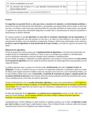 INFORMATICA 2 4
18. ¿Tienes computadora en tu casa?
19. Las personas más cercanas a ti y que dependes económicamente de ellos,
¿Tienen trabajo actual?
20. ¿Cuántos hermanos tienes? 0,1,2,3,4,5,6,7,8,9,10,11,12
Lectura
Un algoritmo nos permite llevar a cabo una tarea o encontrar la solución a un determinado problema a
través de una serie de instrucciones bien definidas y estructuradas, que además deben estar en orden, es decir una
tras otra, y ser finitas, es decir tener una solución posible. De este modo, definidos un estado inicial y una entrada,
si seguimos las instrucciones formuladas llegaremos al estado final y encontraremos la solución al problema o
alcanzaremos el objetivo definido.
El consenso general es que los algoritmos se usan sólo en cuestiones relacionadas con las matemáticas. Si
bien el término algoritmo está muy presente en esta área y en todos los otros ámbitos en los cuales se utilice
estructuración de datos, como por ejemplo la computación, la lógica y demás áreas relacionadas con los números,
lo cierto es que los algoritmos se usan mucho más de lo que creemos, y en todos los aspectos de nuestra vida
diaria.
Historia de los algoritmos
Si bien la mayoría de nosotros piensa que la implementación de algoritmos es un hecho más relacionado con
la aparición de las computadoras modernas, lo cierto es que ya en tiempos muy antiguos se utilizaban para
resolver problemas matemáticos como por ejemplo raíces cuadradas y multiplicaciones.
En este sentido, los egipcios y babilonios ya usaban algoritmos, aun cuando no existían todavía ni la base teórica
ni el concepto de algoritmo como tal, siendo los primeros quienes los usaban algoritmos muy parecidos a los de
expansión binaria.
La palabra algoritmo tiene su origen en el término árabe Al-Khwārizmī, derivado de Quitab Al Jabr Al
Mugabala, el cual es el nombre con que se conocía a un importante astrónomo y matemático quien en el siglo
IX dejara como legado numerosos tratados acerca de conceptos acerca del cero y de la numeración hindú, y en
los que también trataba temas como el desarrollo y resolución de ecuaciones de primer y segundo grado con
un número limitado de procesos. Estos tratados fueron de mucha ayuda para desarrollar enunciados para sumas,
restas, multiplicaciones y divisiones de números decimales.
Si bien Al-Khwārizmī no fue el creador del primer algoritmo, ya que como mencionábamos ya los egipcios y
babilonios los utilizaban, aunque sin saberlo, se considera que el matemático árabe fue en el primero en utilizarlos
con un orden. Pero los algoritmos del modo en que los conocemos y empleamos hoy, no se utilizaron hasta bien
entrado el siglo VXIII.
El salto más importante de los algoritmos y su relación con la computación ocurrió en el año 1842, de la
mano de Charles Babbage, con su máquina analítica y de Ada Lovelace, creadora del primer algoritmo
destinado a ser procesado por una máquina.
Lamentablemente, Charles Babbage no pudo terminar su máquina analítica, por lo tanto, el algoritmo creado
por Ada Lovelace no pudo llegar a implementarse nunca. Pero el trabajo llevado a cabo por ambos fue de gran
inspiración para todos los investigadores que llegaron después.
 