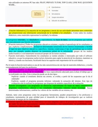 INFORMATICA 2 9
más utilizados en entornos PC han sido: PILOT, PRIVATE TUTOR, TOP CLASS, LINK WAY, QUESTION
MARK...
Funciones del software educativo
• [Función informativa.] La mayoría de los programas a través de sus actividades presentan unos contenidos
que proporcionan una información estructurada de la realidad a los estudiantes. Como todos los medios
didácticos, estos materiales representan la realidad y la ordenan.
Los programas tutoriales, los simuladores y, especialmente, las bases de datos, son los programas que realizan
más marcadamente una función informativa.
• [Función instructiva.] Todos los programas educativos orientan y regulan el aprendizaje de los estudiantes ya
que, explícita o implícitamente, promueven determinadas actuaciones de los mismos encaminadas a facilitar
el logro de unos objetivos educativos específicos. Además condicionan el tipo de aprendizaje que se realiza
pues, por ejemplo, pueden disponer un tratamiento global de la información (propio de los medios
audiovisuales) o a un tratamiento secuencial (propio de los textos escritos).
• Función motivadora. Generalmente los estudiantes se sienten atraídos e interesados por todo el software
educativo, ya que los programas suelen incluir elementos para captar la atención de los alumnos, mantener su
interés y, cuando sea necesario, focalizarlo hacia los aspectos más importantes de las actividades.
Por lo tanto la función motivadora es una de las más características de este tipo de materiales didácticos, y resulta
extremadamente útil para los profesores.
• Función evaluadora. La interactividad propia de estos materiales, que les permite responder inmediatamente
a las respuestas y acciones de los estudiantes, les hace especialmente adecuado para evaluar el trabajo que se
va realizando con ellos. Esta evaluación puede ser de dos tipos:
Implícita: cuando el estudiante detecta sus errores, se evalúa, a partir de las respuestas que le da el
ordenador
Explícita: cuando el programa presenta informes valorando la actuación del alumno. Este tipo de
evaluación sólo la realizan los programas que disponen de módulos específicos de evaluación.
• Función investigadora. Los programas no directivos, especialmente las bases de datos, simuladores y
programas constructores, ofrecen a los estudiantes interesantes entornos donde investigar: buscar
determinadas informaciones, cambiar los valores de las variables de un sistema, etc.
Además, tanto estos programas como los programas herramienta, pueden proporcionar a los profesores y
estudiantes instrumentos de gran utilidad para el desarrollo de trabajos de investigación que se realicen
básicamente al margen de los ordenadores.
• Función expresiva. Dado que los ordenadores son unas máquinas capaces de procesar los símbolos mediante
los cuales las personas representamos nuestros conocimientos y nos comunicamos, sus posibilidades como
instrumento expresivo son muy amplias.
 