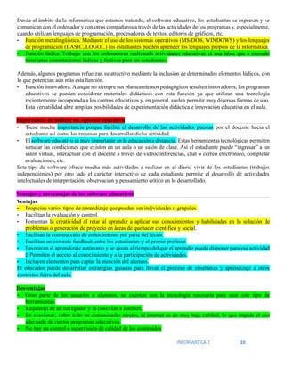 INFORMATICA 2 10
Desde el ámbito de la informática que estamos tratando, el software educativo, los estudiantes se expresan y se
comunican con el ordenador y con otros compañeros a través de las actividades de los programas y, especialmente,
cuando utilizan lenguajes de programación, procesadores de textos, editores de gráficos, etc.
• Función metalingüística. Mediante el uso de los sistemas operativos (MS/DOS, WINDOWS) y los lenguajes
de programación (BASIC, LOGO...) los estudiantes pueden aprender los lenguajes propios de la informática.
• Función lúdica. Trabajar con los ordenadores realizando actividades educativas es una labor que a menudo
tiene unas connotaciones lúdicas y festivas para los estudiantes.
Además, algunos programas refuerzan su atractivo mediante la inclusión de determinados elementos lúdicos, con
lo que potencian aún más esta función.
• Función innovadora. Aunque no siempre sus planteamientos pedagógicos resulten innovadores, los programas
educativos se pueden considerar materiales didácticos con esta función ya que utilizan una tecnología
recientemente incorporada a los centros educativos y, en general, suelen permitir muy diversas formas de uso.
Esta versatilidad abre amplias posibilidades de experimentación didáctica e innovación educativa en el aula.
Importancia de utilizar un software educativo
• Tiene mucha importancia porque facilita el desarrollo de las actividades puestas por el docente hacia el
estudiante así como los recursos para desarrollar dicha actividad.
• El software educativo es muy importante en la educación a distancia. Estas herramientas tecnológicas permiten
simular las condiciones que existen en un aula o un salón de clase. Así el estudiante puede “ingresar” a un
salón virtual, interactuar con el docente a través de videoconferencias, chat o correo electrónico, completar
evaluaciones, etc.
Este tipo de software ofrece mucha más actividades a realizar en el diario vivir de los estudiantes (trabajos
independientes) por otro lado el carácter interactivo de cada estudiante permite el desarrollo de actividades
intelectuales de interpretación, observación y pensamiento crítico en lo desarrollado.
Ventajas y desventajas de los software educativos
• Propician varios tipos de aprendizaje que pueden ser individuales o grupales.
• Facilitan la evaluación y control.
• Fomentan la creatividad al retar al aprendiz a aplicar sus conocimientos y habilidades en la solución de
problemas o generación de proyecto en áreas de quehacer científico y social.
• Facilitan la construcción de conocimiento por parte del lector.
• Facilitan un correcto feedback entre los estudiantes y el propio profesor.
• Favorecen el aprendizaje autónomo y se ajusta al tiempo del que el aprendiz puede disponer para esa actividad
Permiten el acceso al conocimiento y a la participación de actividades.
• Incluyen elementos para captar la atención del alumno.
El educador puede desarrollar estrategias guiadas para llevar el proceso de enseñanza y aprendizaje a otros
contextos fuera del aula.
Desventajas
• Gran parte de los usuarios o alumnos, no cuentan con la tecnología necesaria para usar este tipo de
herramientas.
• Requieren de un navegador y la conexión a Internet.
• En ocasiones, sobre todo en comunidades rurales, el internet es de muy baja calidad, lo que impide el uso
adecuado de ciertos programas educativos.
• No hay un control o supervisión de calidad de los contenidos
Ventajas
 