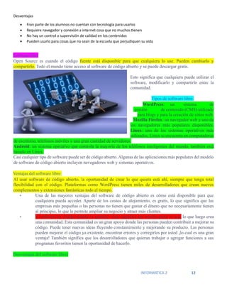 INFORMATICA 2 12
Desventajas
• Fran parte de los alumnos no cuentan con tecnología para usarlos
• Requiere navegador y conexión a internet cosa que no muchos tienen
• No hay un control o supervisión de calidad en los contenidos
• Pueden usarlo para cosas que no sean de la escuela que perjudiquen su vida
Software libre
Open Source es cuando el código fuente está disponible para que cualquiera lo use. Pueden cambiarlo y
compartirlo. Todo el mundo tiene acceso al software de código abierto y se puede descargar gratis.
Esto significa que cualquiera puede utilizar el
software, modificarlo y compartirlo entre la
comunidad.
Tipos de software libre:
WordPress: un sistema de
gestión de contenido (CMS) utilizado
para blogs y para la creación de sitios web.
Mozilla Firefox: un navegador web y uno de
los navegadores más populares disponibles.
Linux: uno de los sistemas operativos más
utilizados, Linux se encuentra en computadoras
de escritorio, teléfonos móviles y una gran cantidad de servidores.
Android: un sistema operativo que controla la mayoría de los teléfonos inteligentes del mundo, también está
basado en Linux.
Casi cualquier tipo de software puede ser de código abierto.Algunas de las aplicaciones más populares del modelo
de software de código abierto incluyen navegadores web y sistemas operativos.
Ventajas del software libre:
Al usar software de código abierto, la oportunidad de crear lo que quiera está ahí, siempre que tenga total
flexibilidad con el código. Plataformas como WordPress tienen miles de desarrolladores que crean nuevos
complementos y extensiones fantásticas todo el tiempo.
• Una de las mayores ventajas del software de código abierto es cómo está disponible para que
cualquiera pueda acceder. Aparte de los costos de alojamiento, es gratis, lo que significa que las
empresas más pequeñas o las personas no tienen que gastar el dinero que no necesariamente tienen
al principio, lo que le permite ampliar su negocio y atraer más clientes.
• El software de código abierto es gratuito. Esto significa que mucha gente lo usa, lo que luego crea
una comunidad. Esta comunidad es un gran apoyo donde las personas pueden contribuir a mejorar su
código. Puede tener nuevas ideas fluyendo constantemente y mejorando su producto. Las personas
pueden mejorar el código ya existente, encontrar errores y corregirlos por usted ¡lo cual es una gran
ventaja! También significa que los desarrolladores que quieran trabajar o agregar funciones a sus
programas favoritos tienen la oportunidad de hacerlo.
Desventajas del software libre:
 