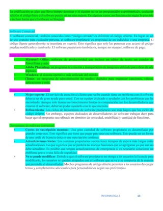 INFORMATICA 2 13
La codificación es algo que lleva tiempo dominar y si alguien no es un programador experimentado, cualquier
adición al código base del software puede no ser una mejora. En algunos casos, no funcionarán según lo previsto
o incluso harán que el software se bloquee.
Software Comercial
El software comercial, también conocido como “código cerrado” es diferente al código abierto. En lugar de ser
de uso gratuito para cualquier persona, el software propietario es propiedad de un individuo o una empresa. El
código fuente generalmente se mantiene en secreto. Esto significa que solo las personas con acceso al código
pueden modificarlo y cambiarlo. El software propietario también es, aunque no siempre, software de pago.
Tipos de software comercial:
• Microsoft Office: software de productividad que incluye un editor de texto, un creador de
PowerPoint y más.
• Adobe Photoshop: un programa de creación y manipulación de imágenes utilizado para obras de arte
digitales.
• Windows: el sistema operativo más utilizado del mundo.
• iTunes: un programa de administración de medios digitales para organizar canciones, videos,
aplicaciones y más.
Ventajas de software comercial:
• Mejor soporte: El servicio de atención al cliente que recibe cuando tiene un problema con el software
debería ser de gran ayuda para usted. Con un equipo dedicado a ayudarlo con los problemas que ha
encontrado. Aunque solo tienen un conocimiento básico en comparación con los desarrolladores que
crearon el software, deberían poder ayudarlo con lo que necesita.
• Refinamiento: Los ciclos de lanzamiento de software propietario son más largos que los ciclos de
código abierto. Sin embargo, equipos dedicados de desarrolladores de software trabajan duro para
hacer que el programa sea refinado en términos de velocidad, estabilidad y cantidad de funciones.
Desventajas de software comercial:
• Costos de suscripción mensual: Una gran cantidad de software propietario es desarrollado por
grandes empresas. Esto significa que tiene que pagar para usar ese software. Esto puede ser en forma
de una tarifa de licencia única o una suscripción continua.
• Actualizaciones lentas: Los sistemas propietarios suelen tener tiempos de espera más largos entre
actualizaciones. Lo que significa que se perderá las nuevas funciones que se agregaran ya que aún no
debe actualizar. Es posible que tengan actualizaciones de emergencia si es necesario solucionar un
problema grave o una falla de seguridad.
• No se puede modificar: Debido a que el software propietario no otorga a los usuarios la licencia para
modificarlo, los usuarios se quedan atrapados con el software que se ve y se comporta de la manera
que pretendía el desarrollador. Muchos programas de código abierto permiten a los usuarios descargar
temas y complementos adicionales para personalizarlos según sus preferencias.
 