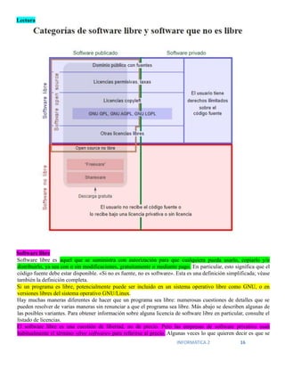 INFORMATICA 2 16
Lectura
Software libre
Software libre es aquel que se suministra con autorización para que cualquiera pueda usarlo, copiarlo y/o
distribuirlo, ya sea con o sin modificaciones, gratuitamente o mediante pago. En particular, esto significa que el
código fuente debe estar disponible. «Si no es fuente, no es software». Esta es una definición simplificada; véase
también la definición completa.
Si un programa es libre, potencialmente puede ser incluido en un sistema operativo libre como GNU, o en
versiones libres del sistema operativo GNU/Linux.
Hay muchas maneras diferentes de hacer que un programa sea libre: numerosas cuestiones de detalles que se
pueden resolver de varias maneras sin renunciar a que el programa sea libre. Más abajo se describen algunas de
las posibles variantes. Para obtener información sobre alguna licencia de software libre en particular, consulte el
listado de licencias.
El software libre es una cuestión de libertad, no de precio. Pero las empresas de software privativo usan
habitualmente el término «free software» para referirse al precio. Algunas veces lo que quieren decir es que se
 