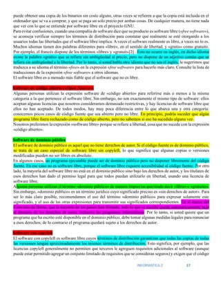 INFORMATICA 2 17
puede obtener una copia de los binarios sin costo alguno, otras veces se refieren a que la copia está incluida en el
ordenador que se va a comprar, y que se paga un solo precio por ambas cosas. De cualquier manera, no tiene nada
que ver con lo que se entiende por software libre en el proyecto GNU.
Para evitar confusiones, cuando una compañía de software dice que su producto es software libre («free software»),
se aconseja verificar siempre los términos de distribución para constatar que realmente se esté otorgando a los
usuarios todas las libertades que el software libre implica. A veces el software realmente es libre, a veces no lo es.
Muchos idiomas tienen dos palabras diferentes para «libre», en el sentido de libertad, y «gratis» como gratuito.
Por ejemplo, el francés dispone de los términos «libre» y «gratuit»[2] . Esto no ocurre en inglés, en dicho idioma
existe la palabra «gratis» que se refiere sin ambigüedad al precio, pero no dispone de un adjetivo común que se
refiera sin ambigüedad a la libertad. Por lo tanto, si usted habla otro idioma que no sea el inglés, le sugerimos que
traduzca a su idioma el término «free» en la expresión «free software» para hacerlo más claro. Consulte la lista de
traducciones de la expresión «free software» a otros idiomas.
El software libre es a menudo más fiable que el software que no es libre.
Software de código abierto («Open Source»)
Algunas personas utilizan la expresión software de «código abierto» para referirse más o menos a la misma
categoría a la que pertenece el software libre. Sin embargo, no son exactamente el mismo tipo de software: ellos
aceptan algunas licencias que nosotros consideramos demasiado restrictivas, y hay licencias de software libre que
ellos no han aceptado. De todos modos, hay muy poca diferencia entre lo que abarca una y otra categoría:
conocemos pocos casos de código fuente que sea abierto pero no libre. En principio, podría suceder que algún
programa libre fuera rechazado como de código abierto, pero no sabemos si eso ha sucedido alguna vez.
Nosotros preferimos la expresión «software libre» porque se refiere a libertad, cosa que no sucede con la expresión
«código abierto».
Software de dominio público
El software de dominio público es aquel que no tiene derechos de autor. Si el código fuente es de dominio público,
se trata de un caso especial de software libre sin copyleft, lo que significa que algunas copias o versiones
modificadas pueden no ser libres en absoluto.
En algunos casos, un programa ejecutable puede ser de dominio público pero no disponer libremente del código
fuente. En ese caso no es software libre, porque el software libre requiere accesibilidad al código fuente. Por otro
lado, la mayoría del software libre no está en el dominio público sino bajo los derechos de autor, y los titulares de
esos derechos han dado el permiso legal para que todos puedan utilizarlo en libertad, usando una licencia de
software libre.
Algunas personas utilizan el término «dominio público» de manera imprecisa queriendo decir «libre» o «gratuito».
Sin embargo, «dominio público» es un término jurídico cuyo significado preciso es «sin derechos de autor». Para
ser lo más claro posible, recomendamos el uso del término «dominio público» para expresar solamente este
significado, y el uso de las otras expresiones para transmitir sus significados correspondientes. En el marco del
Convenio de Berna, que la mayoría de los países han firmado, todo lo que se escribe queda automáticamente bajo
el dominio de los derechos de autor, inclusive los programas informáticos. Por lo tanto, si usted quiere que un
programa que ha escrito esté disponible en el dominio público, debe tomar algunas medidas legales para renunciar
a esos derechos; de lo contrario el programa quedará sujeto a los derechos de autor.
Software con copyleft
El software con copyleft es software libre cuyos términos de distribución garantizan que todas las copias de todas
las versiones tengan aproximadamente los mismos términos de distribución. Esto significa, por ejemplo, que las
licencias copyleft generalmente no permiten que terceros le agreguen requisitos adicionales al software (aunque
puede estar permitido agregar un conjunto limitado de requisitos que se consideran seguros) y exigen que el código
 