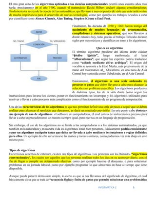 INFORMATICA 2 5
El otro gran salto de los algoritmos aplicados a las ciencias computacionales ocurrió unos cuantos años más
tarde, precisamente en el año 1900, cuando el matemático David Hilbert declaró algunas consideraciones
fundamentales acerca de la ciencia de las matemáticas, que llevaron a nuevos puntos de vista que más tarde serían
de mucha importancia para el desarrollo de nuevas tecnologías, como por ejemplo los trabajos llevados a cabo
por científicos como Alonzo Church, Alan Turing, Stephen Kleene o Emil Post.
Finalmente, las décadas de 1950 y 1960 fueron testigo del
nacimiento de muchos lenguajes de programación,
compiladores y sistemas operativos, que nos llevaron a
donde estamos hoy, todo gracias al trabajo realizado durante
siglos por matemáticos y científicos en torno a los algoritmos.
Que es un algoritmo
El término algoritmo proviene del idioma árabe clásico
“ḥisābu lḡubār”, luego trasformada al latín
“Alborarismus”, que según los expertos podría traducirse
como “cálculo mediante cifras arábigas”. El origen del
vocablo se remonta a la Edad Media, más precisamente de la
mano del matemático Al_ Khwarizmi, en una zona de Asia
Central hoy conocida como Uzbekistán, en el Asia Central.
Básicamente, el algoritmo es una serie ordenada de
procesos o pasos que deben llevarse a cabo para alcanzar la
solución a un problema específico. Los algoritmos pueden ser
de distintos tipos, los de la vida diaria como seguir las
instrucciones para lavarse los dientes, poner en funcionamiento un lavarropas y los algoritmos utilizados para
resolver o llevar a cabo procesos más complicados como el funcionamiento de un programa de computación.
Una de las características de los algoritmos es que nos permiten definir una serie de pasos a seguir que se deben
realizar para alcanzar el resultado que deseamos, es decir un resultado previsible. En este punto cabe destacar
un ejemplo de uso de algoritmos: el software de computadoras, el cual consta de instrucciones precisas para
llevar a cabo un procedimiento de manera siempre igual, pero escritas en un lenguaje de programación.
Sin embargo, el uso de los algoritmos no se limita a las computadoras o a los sistemas automatizados, ya que
también en la naturaleza y en nuestra vida los algoritmos están bien presentes. Básicamente podría considerarse
como un algoritmo cualquier tarea que deba ser llevada a cabo mediante instrucciones y reglas definidas
para ellos. Un ejemplo de ello sería lavarse las manos y tareas similares, como podremos ver más abajo en este
mismo post.
Tipos de algoritmos
En términos sencillos de entender, existen dos tipos de algoritmos. Los primeros son los llamados “algoritmos
convencionales”, los cuales son aquellos que las personas realizan todos los días en su acontecer diario, con el
fin de llegar a cumplir un determinado objetivo, como por ejemplo hacerse el desayuno, o para solucionar
problemas en su jornada laboral, como por ejemplo programar lo que almorzará en base al tiempo que tiene
disponible.
Aunque pueda parecer demasiado simple, lo cierto es que si nos llevamos del significado de algoritmo, el cual
básicamente dicta que se trata de “secuencia lógica y finita de pasos que permite solucionar una problemática
 