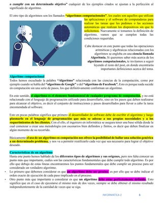 INFORMATICA 2 6
o cumplir con un determinado objetivo” cualquier de los ejemplos citados se ajustan a la perfección al
significado de algoritmo.
El otro tipo de algoritmos son los llamados “algoritmos computacionales”, los cuales son aquellos que utilizan
las aplicaciones y el software de computadoras para
realizar las tareas que les pedimos o las acciones
automáticas que realizan los dispositivos sin que lo
solicitemos. Nuevamente si tomamos la definición de
algoritmo, vamos que se cumplen todas las
condiciones requeridas.
Cabe destacar en este punto que todas las operaciones
aritméticas y algebraicas relacionadas con los
algoritmos se engloba en una ciencia llamada
Algoritmia. Si queremos saber más acerca de los
algoritmos computacionales, te invitamos a seguir
leyendo el resto del post, en donde encontrarás
importantes definiciones acerca del tema.
Algoritmo computacional
Todos hemos escuchado la palabra “Algoritmo” relacionada con las ciencias de la computación, como por
ejemplo cuando se habla del “algoritmo de Google” o del “algoritmo de Facebook”. Esto es porque nada sucede
en computación sin una serie de pasos, los que definitivamente conforman un algoritmo.
En este sentido, el algoritmo es el elemento fundamental de cualquier programa de computación, y no está
relacionado con el lenguaje de programación utilizado para desarrollarlo, sino en los pasos que deben realizarse
para alcanzar el objetivo, es decir el conjunto de instrucciones y pasos desarrollados para llevar a cabo la tarea
encomendada al software.
Esto en pocas palabras significa que primero el desarrollador de software debe de escribir el algoritmo y luego
plasmarlo en el lenguaje de programación que más se adecue a sus propias necesidades y a los
requerimientos de los clientes. Con el ello, el ingeniero en informática se asegura tener una base sólida desde la
cual comenzar a crear una metodología con escenarios bien definidos y finitos, es decir que deben finalizar en
algún momento de su recorrido.
Básicamente el uso de un algoritmo en computación nos ofrece la posibilidad de hallar una solución genérica
a un determinado problema, y nos va a permitir reutilizarlo cada vez que sea necesario para lograr el objetivo
deseado.
Características de un algoritmo
Hasta este punto hemos hablado de los diferentes tipos de algoritmos y sus orígenes, pero nos falta conocer un
punto más que importante, cuáles son las características fundamentales que debe cumplir todo algoritmo. Es por
ello que debajo de estas líneas encontraremos los puntos fundamentales que debe cumplir un proceso para ser
considerado un verdadero algoritmo.
• Lo primero que debemos considerar es que un algoritmo debe ser preciso: es por ello que se debe indicar el
orden exacto de ejecución de cada paso implicado en el proceso.
• Otro punto más que importante a considerar es que un algoritmo debe estar perfectamente definido. Esto
significa que en el caso de ejecutarse el mismo más de dos veces, siempre se debe obtener el mismo resultado
independientemente de la cantidad de veces que se siga.
 