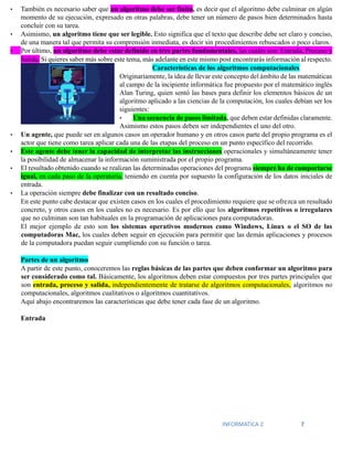 INFORMATICA 2 7
• También es necesario saber que un algoritmo debe ser finito, es decir que el algoritmo debe culminar en algún
momento de su ejecución, expresado en otras palabras, debe tener un número de pasos bien determinados hasta
concluir con su tarea.
• Asimismo, un algoritmo tiene que ser legible. Esto significa que el texto que describe debe ser claro y conciso,
de una manera tal que permita su comprensión inmediata, es decir sin procedimientos rebuscados o poco claros.
• Por último, un algoritmo debe estar definido en tres partes fundamentales, las cuales son: Entrada, Proceso y
Salida. Si quieres saber más sobre este tema, más adelante en este mismo post encontrarás información al respecto.
Características de los algoritmos computacionales
Originariamente, la idea de llevar este concepto del ámbito de las matemáticas
al campo de la incipiente informática fue propuesto por el matemático inglés
Alan Turing, quien sentó las bases para definir los elementos básicos de un
algoritmo aplicado a las ciencias de la computación, los cuales debían ser los
siguientes:
• Una secuencia de pasos limitada, que deben estar definidas claramente.
Asimismo estos pasos deben ser independientes el uno del otro.
• Un agente, que puede ser en algunos casos un operador humano y en otros casos parte del propio programa es el
actor que tiene como tarea aplicar cada una de las etapas del proceso en un punto específico del recorrido.
• Este agente debe tener la capacidad de interpretar las instrucciones operacionales y simultáneamente tener
la posibilidad de almacenar la información suministrada por el propio programa.
• El resultado obtenido cuando se realizan las determinadas operaciones del programa siempre ha de comportarse
igual, en cada paso de la operatoria, teniendo en cuenta por supuesto la configuración de los datos iniciales de
entrada.
• La operación siempre debe finalizar con un resultado conciso.
En este punto cabe destacar que existen casos en los cuales el procedimiento requiere que se ofrezca un resultado
concreto, y otros casos en los cuales no es necesario. Es por ello que los algoritmos repetitivos o irregulares
que no culminan son tan habituales en la programación de aplicaciones para computadoras.
El mejor ejemplo de esto son los sistemas operativos modernos como Windows, Linux o el SO de las
computadoras Mac, los cuales deben seguir en ejecución para permitir que las demás aplicaciones y procesos
de la computadora puedan seguir cumpliendo con su función o tarea.
Partes de un algoritmo
A partir de este punto, conoceremos las reglas básicas de las partes que deben conformar un algoritmo para
ser considerado como tal. Básicamente, los algoritmos deben estar compuestos por tres partes principales que
son entrada, proceso y salida, independientemente de tratarse de algoritmos computacionales, algoritmos no
computacionales, algoritmos cualitativos o algoritmos cuantitativos.
Aquí abajo encontraremos las características que debe tener cada fase de un algoritmo.
Entrada
 
