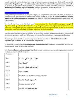 INFORMATICA 2 9
llevarlo a cabo, la cual contará con una serie de instrucciones que ordenadas una detrás de la otra podrán
representar el algoritmo que hemos diseñado y poder ofrecer una solución a los requerimientos identificados.
En los casos en que se trate de un algoritmo no computacional, podemos desarrollar lo necesario teniendo en
cuenta los pasos que debe seguir el algoritmo, como por ejemplo una línea de producción.
Ejemplos de aplicación de algoritmos
Los algoritmos pueden aplicarse en cualquier campo, y no son para nada ajemos a la vida diaria, es decir que no
son sólo cálculos que se aplican en determinados campos científicos, ya que en nuestra vida diaria podemos
encontrar decenas de ejemplos de algoritmos, los cuales la mayoría de las veces pasan desapercibidos para
todos nosotros.
Ejemplos de algoritmos en la vida diaria son el proceso de digestión, el cual es básicamente un concepto de
algoritmo con el que vivimos todos los días sin que tengamos que conocer implícitamente su definición para
que ocurra. Esto significa que para que podamos realizar el proceso de digestión todos los días no es necesario
que sepamos como este funciona ni los actores implicados en el procedimiento.
Los algoritmos se ponen en marcha infinidad de veces el día, pero nos hemos acostumbrado a ellos o quizás
simplemente ignoramos que lo son, debido a que no estamos familiarizados con el concepto de algoritmo.
Un hecho que debemos destacar es que los algoritmos en la vida diaria, no difieren demasiado de los
algoritmos que se utilizan en las ciencias de la computación.
En el siguiente ejemplo, proponemos comparar el algoritmo descripto con alguna situación dada en la vida real.
¡Te aseguramos que te sorprenderá el resultado!
Para el ejemplo hemos realizado un algoritmo dónde se determina si una persona puede ingresar a una atracción
mecánica en un parque de diversiones.
Comienzo
Paso 1 Escribir “¿Cuál es la edad?”
Paso 2 Leer “Edad”
Paso 3
Escribir “¿Cuál es la altura?
Paso 4 Leer “Altura”
Paso 5 Si (“Edad” >= 18 “Altura” >= 148) entonces
Paso 6
Escribir “Puede ingresar”
Paso 7 En caso contrario “si no”
Paso 8
Escribir “No puede ingresar”
 