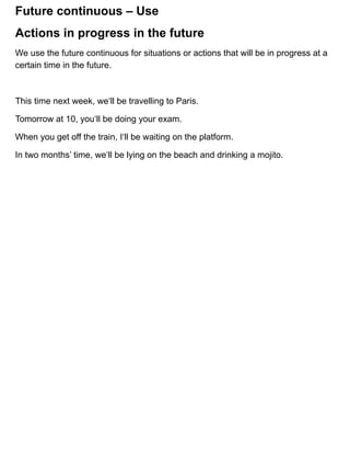 Future continuous – Use
We use the future continuous for situations or actions that will be in progress at a
certain time in the future.
This time next week, we‘ll be travelling to Paris.
Tomorrow at 10, you‘ll be doing your exam.
When you get off the train, I‘ll be waiting on the platform.
In two months’ time, we‘ll be lying on the beach and drinking a mojito.
Actions in progress in the future
 