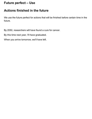 Future perfect – Use
We use the future perfect for actions that will be finished before certain time in the
future.
By 2050, researchers will have found a cure for cancer.
By this time next year, I’ll have graduated.
When you arrive tomorrow, we’ll have left.
Actions finished in the future
 