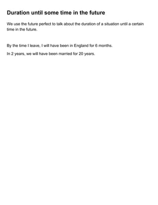 Duration until some time in the future
We use the future perfect to talk about the duration of a situation until a certain
time in the future.
By the time I leave, I will have been in England for 6 months.
In 2 years, we will have been married for 20 years.
 