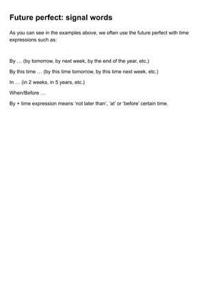 Future perfect: signal words
As you can see in the examples above, we often use the future perfect with time
expressions such as:
By … (by tomorrow, by next week, by the end of the year, etc.)
By this time … (by this time tomorrow, by this time next week, etc.)
In … (in 2 weeks, in 5 years, etc.)
When/Before …
By + time expression means ‘not later than’, ‘at’ or ‘before’ certain time.
 